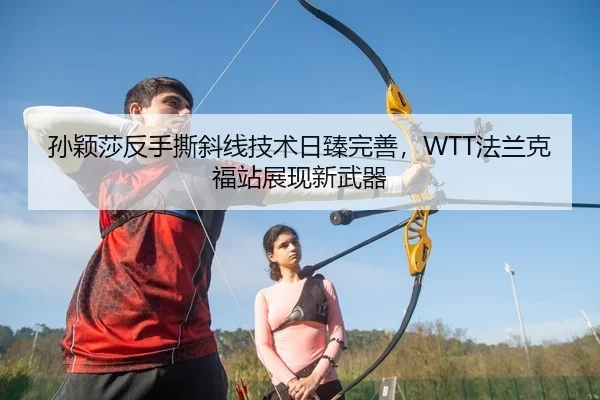 孙颖莎反手撕斜线技术日臻完善，WTT法兰克福站展现新武器