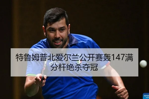 特鲁姆普北爱尔兰公开赛轰147满分杆绝杀夺冠